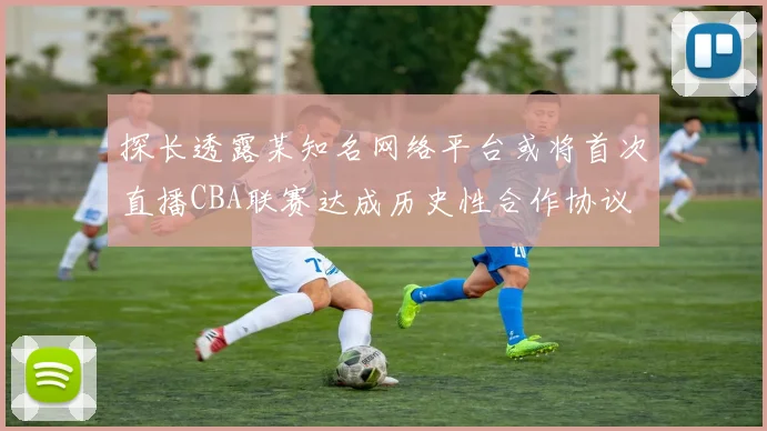 探长透露某知名网络平台或将首次直播CBA联赛达成历史性合作协议