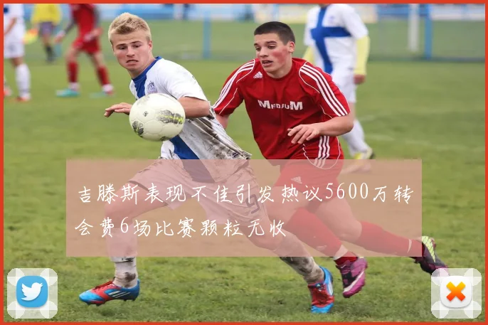 吉滕斯表现不佳引发热议5600万转会费6场比赛颗粒无收
