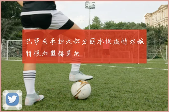 巴萨或承担大部分薪水促成特尔施特根加盟赫罗纳