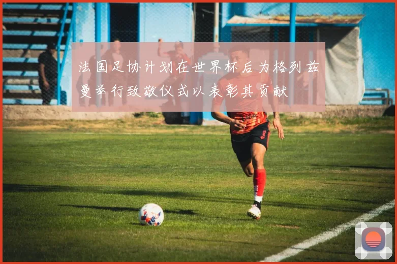 法国足协计划在世界杯后为格列兹曼举行致敬仪式以表彰其贡献