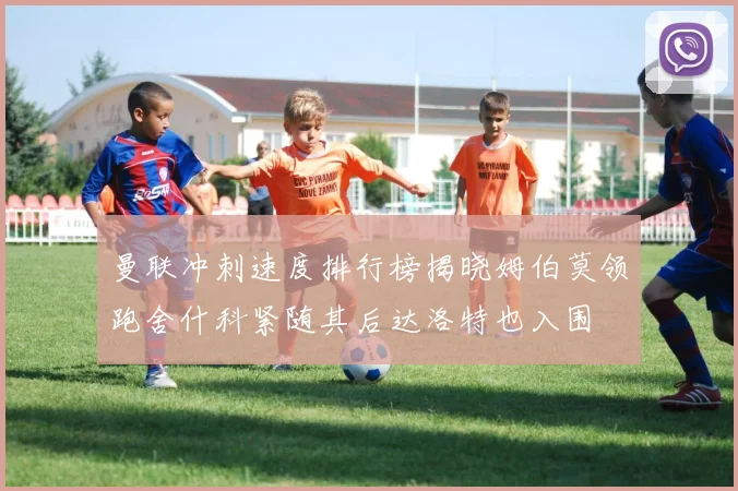 曼联冲刺速度排行榜揭晓姆伯莫领跑舍什科紧随其后达洛特也入围