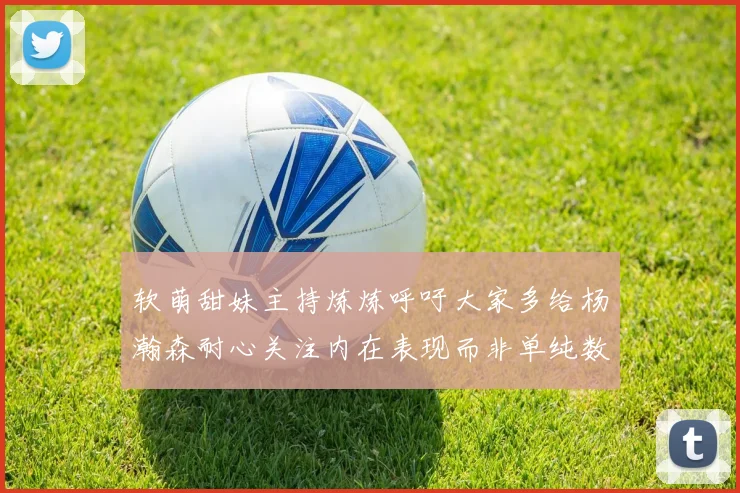 软萌甜妹主持炼炼呼吁大家多给杨瀚森耐心关注内在表现而非单纯数据