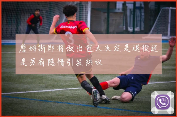 詹姆斯即将做出重大决定是退役还是另有隐情引发热议