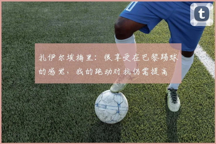 扎伊尔埃梅里：很享受在巴黎踢球的感觉，我的跑动对抗仍需提高