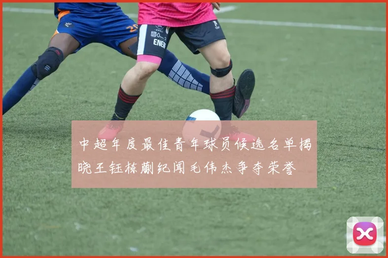中超年度最佳青年球员候选名单揭晓王钰栋蒯纪闻毛伟杰争夺荣誉